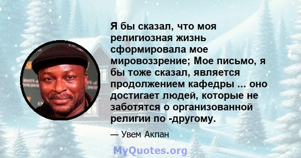 Я бы сказал, что моя религиозная жизнь сформировала мое мировоззрение; Мое письмо, я бы тоже сказал, является продолжением кафедры ... оно достигает людей, которые не заботятся о организованной религии по -другому.