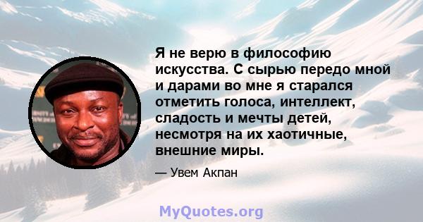 Я не верю в философию искусства. С сырью передо мной и дарами во мне я старался отметить голоса, интеллект, сладость и мечты детей, несмотря на их хаотичные, внешние миры.