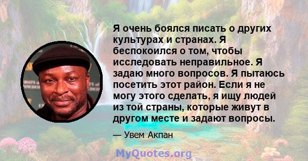 Я очень боялся писать о других культурах и странах. Я беспокоился о том, чтобы исследовать неправильное. Я задаю много вопросов. Я пытаюсь посетить этот район. Если я не могу этого сделать, я ищу людей из той страны,