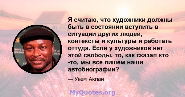 Я считаю, что художники должны быть в состоянии вступить в ситуации других людей, контексты и культуры и работать оттуда. Если у художников нет этой свободы, то, как сказал кто -то, мы все пишем наши автобиографии?