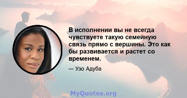 В исполнении вы не всегда чувствуете такую ​​семейную связь прямо с вершины. Это как бы развивается и растет со временем.