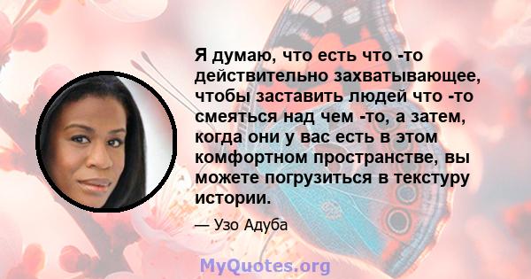 Я думаю, что есть что -то действительно захватывающее, чтобы заставить людей что -то смеяться над чем -то, а затем, когда они у вас есть в этом комфортном пространстве, вы можете погрузиться в текстуру истории.