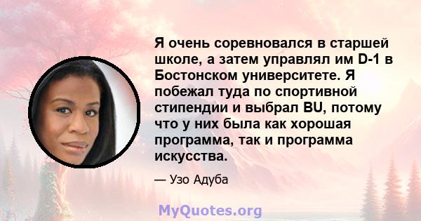 Я очень соревновался в старшей школе, а затем управлял им D-1 в Бостонском университете. Я побежал туда по спортивной стипендии и выбрал BU, потому что у них была как хорошая программа, так и программа искусства.