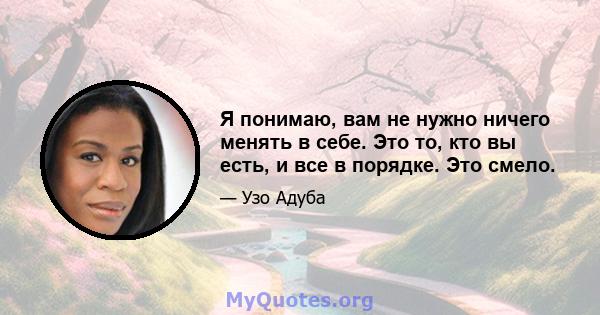 Я понимаю, вам не нужно ничего менять в себе. Это то, кто вы есть, и все в порядке. Это смело.