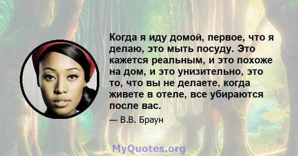 Когда я иду домой, первое, что я делаю, это мыть посуду. Это кажется реальным, и это похоже на дом, и это унизительно, это то, что вы не делаете, когда живете в отеле, все убираются после вас.