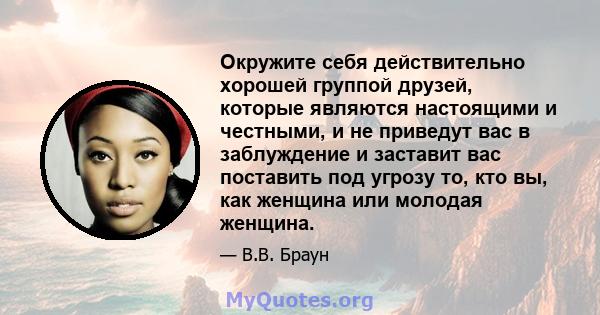 Окружите себя действительно хорошей группой друзей, которые являются настоящими и честными, и не приведут вас в заблуждение и заставит вас поставить под угрозу то, кто вы, как женщина или молодая женщина.