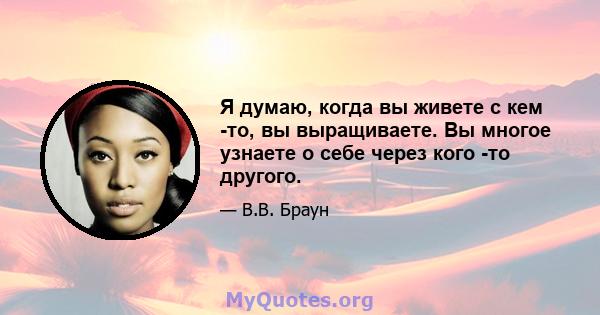 Я думаю, когда вы живете с кем -то, вы выращиваете. Вы многое узнаете о себе через кого -то другого.