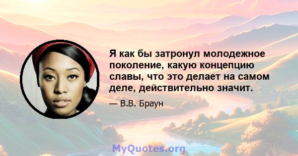 Я как бы затронул молодежное поколение, какую концепцию славы, что это делает на самом деле, действительно значит.