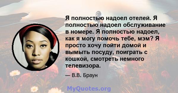 Я полностью надоел отелей. Я полностью надоел обслуживание в номере. Я полностью надоел, как я могу помочь тебе, мэм? Я просто хочу пойти домой и вымыть посуду, поиграть с кошкой, смотреть немного телевизора.