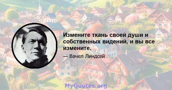 Измените ткань своей души и собственных видений, и вы все измените.