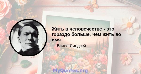 Жить в человечестве - это гораздо больше, чем жить во имя.