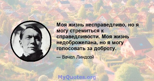 Моя жизнь несправедливо, но я могу стремиться к справедливости. Моя жизнь недоброжелана, но я могу голосовать за доброту.