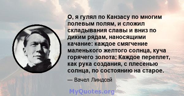 О, я гулял по Канзасу по многим полевым полям, и сложил складывания славы и вниз по диким рядам, наносящими качание: каждое смягчение маленького желтого солнца, куча горячего золота; Каждое переплет, как рука создания,