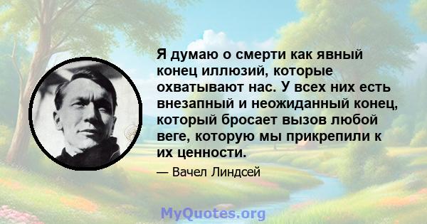 Я думаю о смерти как явный конец иллюзий, которые охватывают нас. У всех них есть внезапный и неожиданный конец, который бросает вызов любой веге, которую мы прикрепили к их ценности.