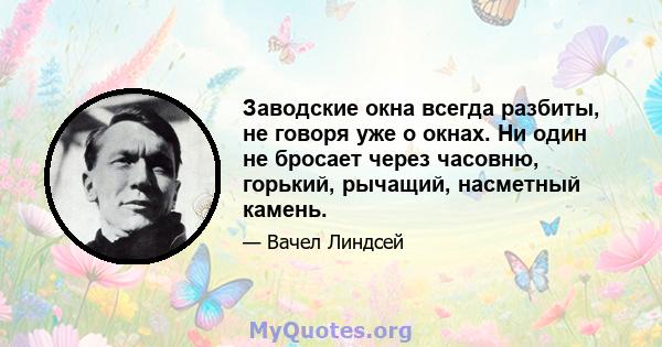 Заводские окна всегда разбиты, не говоря уже о окнах. Ни один не бросает через часовню, горький, рычащий, насметный камень.