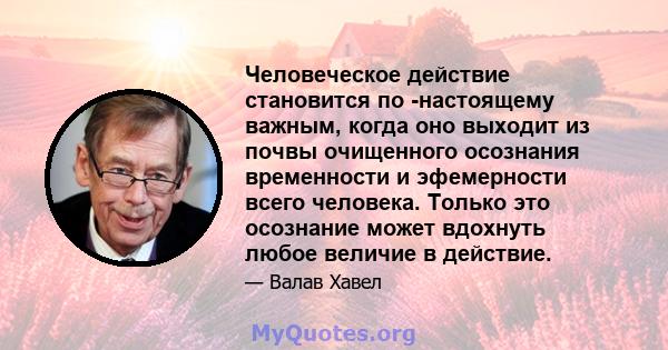 Человеческое действие становится по -настоящему важным, когда оно выходит из почвы очищенного осознания временности и эфемерности всего человека. Только это осознание может вдохнуть любое величие в действие.