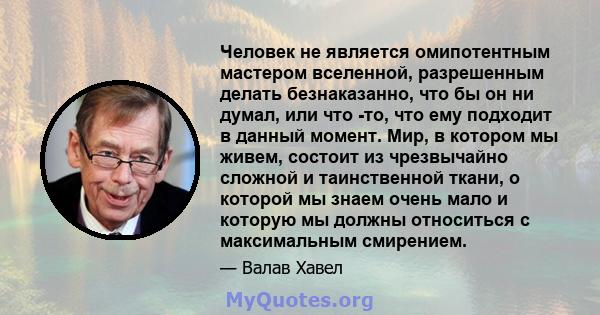 Человек не является омипотентным мастером вселенной, разрешенным делать безнаказанно, что бы он ни думал, или что -то, что ему подходит в данный момент. Мир, в котором мы живем, состоит из чрезвычайно сложной и