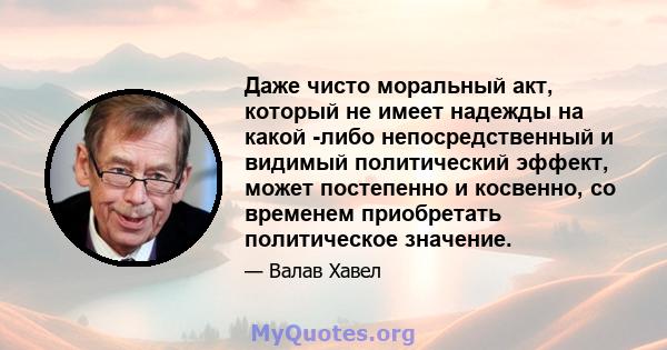 Даже чисто моральный акт, который не имеет надежды на какой -либо непосредственный и видимый политический эффект, может постепенно и косвенно, со временем приобретать политическое значение.