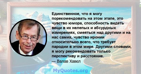 Единственное, что я могу порекомендовать на этом этапе, это чувство юмора, способность видеть вещи в их нелепых и абсурдных измерениях, смеяться над другими и на нас самих, чувство иронии относительно всего, что требует 