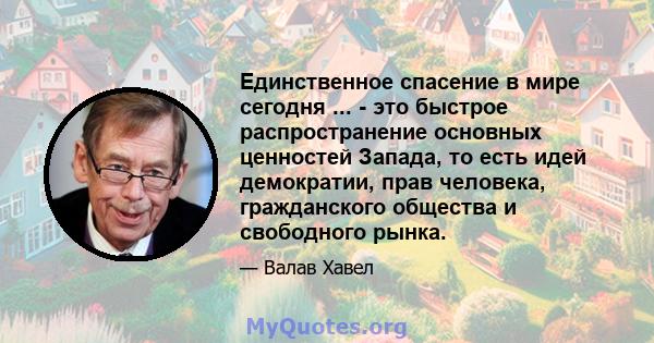 Единственное спасение в мире сегодня ... - это быстрое распространение основных ценностей Запада, то есть идей демократии, прав человека, гражданского общества и свободного рынка.