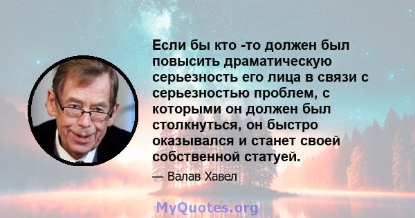 Если бы кто -то должен был повысить драматическую серьезность его лица в связи с серьезностью проблем, с которыми он должен был столкнуться, он быстро оказывался и станет своей собственной статуей.