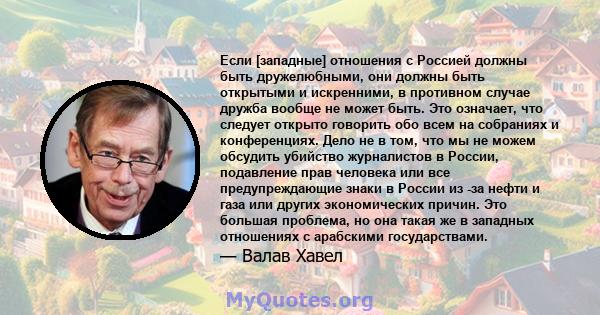 Если [западные] отношения с Россией должны быть дружелюбными, они должны быть открытыми и искренними, в противном случае дружба вообще не может быть. Это означает, что следует открыто говорить обо всем на собраниях и