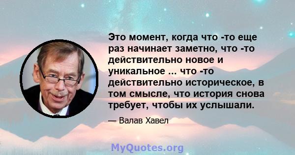 Это момент, когда что -то еще раз начинает заметно, что -то действительно новое и уникальное ... что -то действительно историческое, в том смысле, что история снова требует, чтобы их услышали.