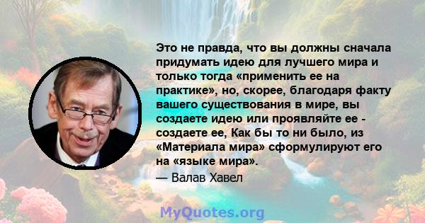 Это не правда, что вы должны сначала придумать идею для лучшего мира и только тогда «применить ее на практике», но, скорее, благодаря факту вашего существования в мире, вы создаете идею или проявляйте ее - создаете ее,