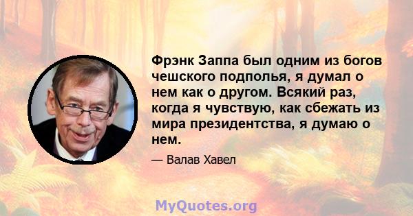 Фрэнк Заппа был одним из богов чешского подполья, я думал о нем как о другом. Всякий раз, когда я чувствую, как сбежать из мира президентства, я думаю о нем.