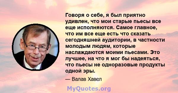 Говоря о себе, я был приятно удивлен, что мои старые пьесы все еще исполняются. Самое главное, что им все еще есть что сказать сегодняшней аудитории, в частности молодым людям, которые наслаждаются моими пьесами. Это