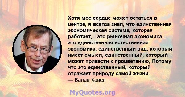 Хотя мое сердце может остаться в центре, я всегда знал, что единственная экономическая система, которая работает, - это рыночная экономика ... это единственная естественная экономика, единственный вид, который имеет