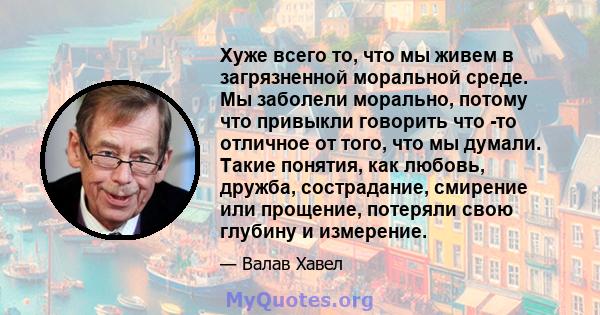 Хуже всего то, что мы живем в загрязненной моральной среде. Мы заболели морально, потому что привыкли говорить что -то отличное от того, что мы думали. Такие понятия, как любовь, дружба, сострадание, смирение или