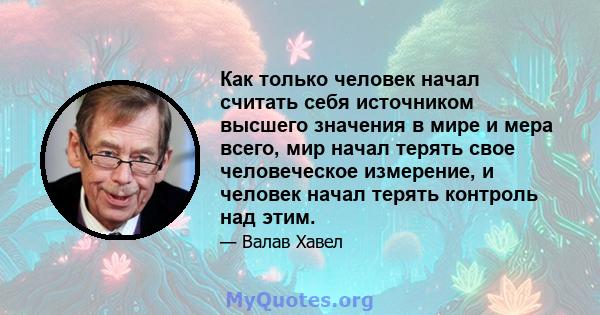 Как только человек начал считать себя источником высшего значения в мире и мера всего, мир начал терять свое человеческое измерение, и человек начал терять контроль над этим.