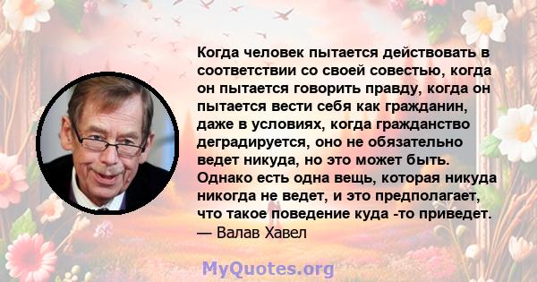 Когда человек пытается действовать в соответствии со своей совестью, когда он пытается говорить правду, когда он пытается вести себя как гражданин, даже в условиях, когда гражданство деградируется, оно не обязательно