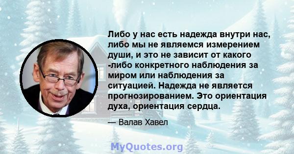 Либо у нас есть надежда внутри нас, либо мы не являемся измерением души, и это не зависит от какого -либо конкретного наблюдения за миром или наблюдения за ситуацией. Надежда не является прогнозированием. Это ориентация 