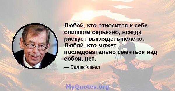 Любой, кто относится к себе слишком серьезно, всегда рискует выглядеть нелепо; Любой, кто может последовательно смеяться над собой, нет.