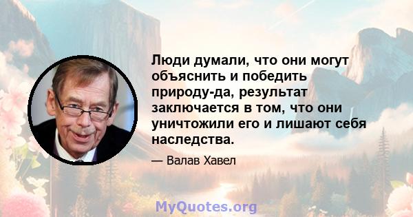 Люди думали, что они могут объяснить и победить природу-да, результат заключается в том, что они уничтожили его и лишают себя наследства.