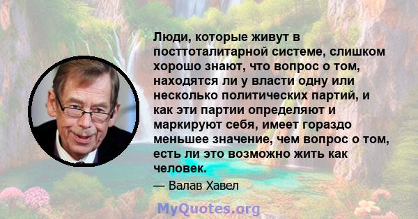 Люди, которые живут в посттоталитарной системе, слишком хорошо знают, что вопрос о том, находятся ли у власти одну или несколько политических партий, и как эти партии определяют и маркируют себя, имеет гораздо меньшее