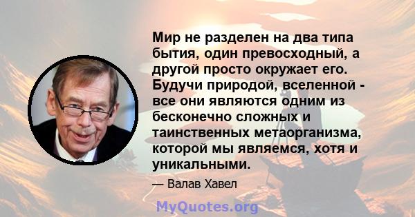 Мир не разделен на два типа бытия, один превосходный, а другой просто окружает его. Будучи природой, вселенной - все они являются одним из бесконечно сложных и таинственных метаорганизма, которой мы являемся, хотя и