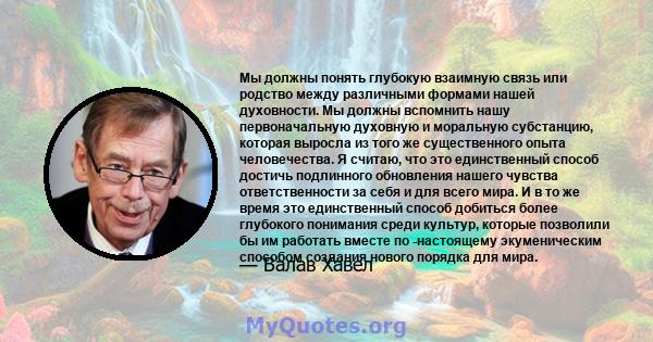 Мы должны понять глубокую взаимную связь или родство между различными формами нашей духовности. Мы должны вспомнить нашу первоначальную духовную и моральную субстанцию, которая выросла из того же существенного опыта