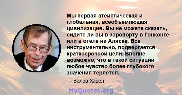 Мы первая атеистическая и глобальная, всеобъемлющая цивилизация. Вы не можете сказать, сидите ли вы в аэропорту в Гонконге или в отеле на Аляске. Все инструментально, подвергается краткосрочной цели. Вполне возможно,