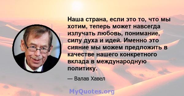 Наша страна, если это то, что мы хотим, теперь может навсегда излучать любовь, понимание, силу духа и идей. Именно это сияние мы можем предложить в качестве нашего конкретного вклада в международную политику.