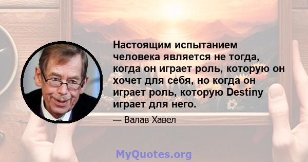 Настоящим испытанием человека является не тогда, когда он играет роль, которую он хочет для себя, но когда он играет роль, которую Destiny играет для него.