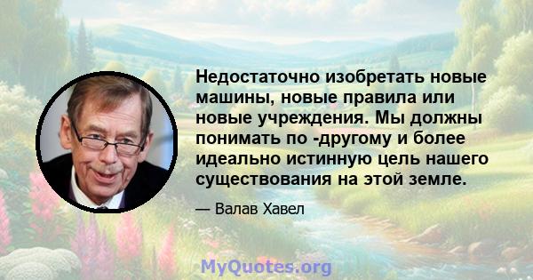 Недостаточно изобретать новые машины, новые правила или новые учреждения. Мы должны понимать по -другому и более идеально истинную цель нашего существования на этой земле.