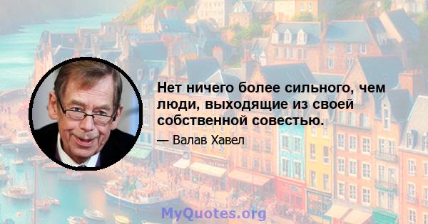 Нет ничего более сильного, чем люди, выходящие из своей собственной совестью.