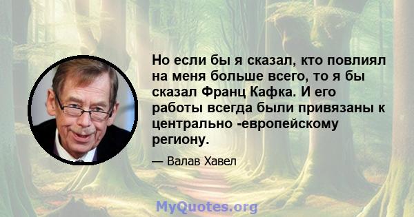 Но если бы я сказал, кто повлиял на меня больше всего, то я бы сказал Франц Кафка. И его работы всегда были привязаны к центрально -европейскому региону.