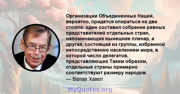 Организации Объединенных Наций, вероятно, придется опираться на два столпа: один составил собрание равных представителей отдельных стран, напоминающих нынешнее пленар, а другая, состоящая из группы, избранной