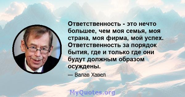 Ответственность - это нечто большее, чем моя семья, моя страна, моя фирма, мой успех. Ответственность за порядок бытия, где и только где они будут должным образом осуждены.