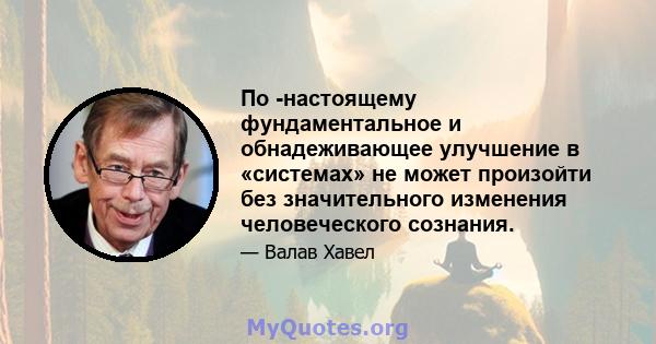 По -настоящему фундаментальное и обнадеживающее улучшение в «системах» не может произойти без значительного изменения человеческого сознания.