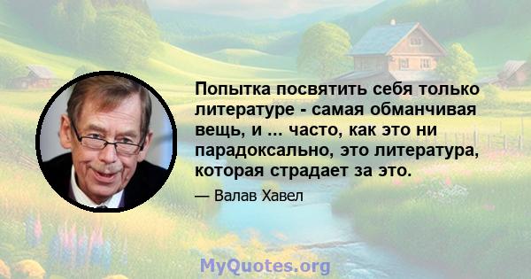 Попытка посвятить себя только литературе - самая обманчивая вещь, и ... часто, как это ни парадоксально, это литература, которая страдает за это.